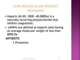  Heparin (M.Wt- 5000 -40,000Da) is a
naturally occurring polysaccharide that
inhibits coagulation.
 LMWHs are defined as heparin salts having
an average molecular weight of less than
8000 Da
ANTIDOTE:
1.Protamine
 