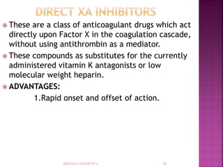  These are a class of anticoagulant drugs which act
directly upon Factor X in the coagulation cascade,
without using antithrombin as a mediator.
 These compounds as substitutes for the currently
administered vitamin K antagonists or low
molecular weight heparin.
 ADVANTAGES:
1.Rapid onset and offset of action.
 