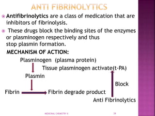  Antifibrinolytics are a class of medication that are
inhibitors of fibrinolysis.
 These drugs block the binding sites of the enzymes
or plasminogen respectively and thus
stop plasmin formation.
MECHANISM OF ACTION:
Plasminogen (plasma protein)
Tissue plasminogen activate(t-PA)
Plasmin
Block
Fibrin Fibrin degrade product
Anti Fibrinolytics
MEDICINAL CHEMISTRY II 34
 