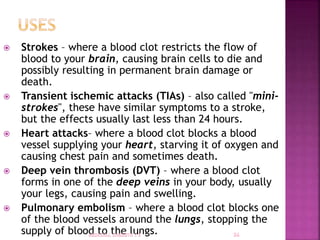  Strokes – where a blood clot restricts the flow of
blood to your brain, causing brain cells to die and
possibly resulting in permanent brain damage or
death.
 Transient ischemic attacks (TIAs) – also called "mini-
strokes", these have similar symptoms to a stroke,
but the effects usually last less than 24 hours.
 Heart attacks– where a blood clot blocks a blood
vessel supplying your heart, starving it of oxygen and
causing chest pain and sometimes death.
 Deep vein thrombosis (DVT) – where a blood clot
forms in one of the deep veins in your body, usually
your legs, causing pain and swelling.
 Pulmonary embolism – where a blood clot blocks one
of the blood vessels around the lungs, stopping the
supply of blood to the lungs.
 