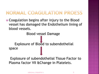  Coagulation begins after injury to the Blood
vessel has damaged the Endothelium lining of
blood vessels.
Blood vessel Damage
Explosure of Blood to subendothelial
space
Explosure of subendothelial Tissue Factor to
Plasma factor VII &Change in Platelets.
 