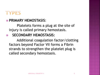  PRIMARY HEMOSTASIS:
Platelets forms a plug at the site of
injury is called primary hemostasis.
 SECONDARY HEMOSTASIS:
Additional coagulation factor/clotting
factors beyond Factor VII forms a Fibrin
strands to strengthen the platelet plug is
called secondary hemostasis.
 