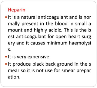 Heparin
It is a natural anticoagulant and is nor
mally present in the blood in small a
mount and highly acidic. This is the b
est anticoagulant for open heart surg
ery and it causes minimum haemolysi
s.
It is very expensive.
It produce black back ground in the s
mear so it is not use for smear prepar
ation.
 