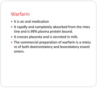 Warfarin
 It is an oral medication
 It rapidly and completely absorbed from the intes
tine and is 99% plasma protein bound.
 It crosses placenta and is secreted in milk.
 The commercial preparation of warfarin is a mixtu
re of both dextrorotatory and levorotatory enanti
omers.
 