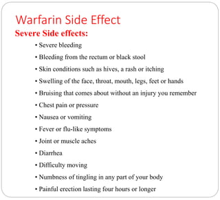 Warfarin Side Effect
Severe Side effects:
• Severe bleeding
• Bleeding from the rectum or black stool
• Skin conditions such as hives, a rash or itching
• Swelling of the face, throat, mouth, legs, feet or hands
• Bruising that comes about without an injury you remember
• Chest pain or pressure
• Nausea or vomiting
• Fever or flu-like symptoms
• Joint or muscle aches
• Diarrhea
• Difficulty moving
• Numbness of tingling in any part of your body
• Painful erection lasting four hours or longer
 