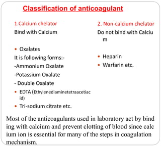 Classification of anticoagulant
1.Calcium chelator
Bind with Calcium
 Oxalates
It is following forms:-
-Ammonium Oxalate
-Potassium Oxalate
- Double Oxalate
 EDTA (Ethylenediaminetetraacetiac
id)
 Tri-sodium citrate etc.
2. Non-calcium chelator
Do not bind with Calciu
m
 Heparin
 Warfarin etc.
Most of the anticoagulants used in laboratory act by bind
ing with calcium and prevent clotting of blood since calc
ium ion is essential for many of the steps in coagulation
mechanism.
 