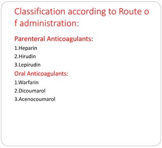 Classification according to Route o
f administration:
Parenteral Anticoagulants:
1.Heparin
2.Hirudin
3.Lepirudin
Oral Anticoagulants:
1.Warfarin
2.Dicoumarol
3.Acenocoumarol
 