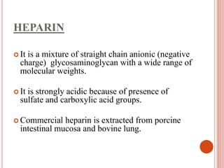 HEPARIN
 It is a mixture of straight chain anionic (negative
charge) glycosaminoglycan with a wide range of
molecular weights.
 It is strongly acidic because of presence of
sulfate and carboxylic acid groups.
 Commercial heparin is extracted from porcine
intestinal mucosa and bovine lung.
 