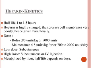 HEPARIN-KINETICS
 Half life:1 to 1.5 hours
 Heparin is highly charged, thus crosses cell membranes very
poorly, hence given Parenterally.
 Dose :
- Bolus :80 units/kg or 5000 units
- Maintenance :15 units/kg /hr or 700 to 2000 units/day
 Low dose: Subcutaneous
 High Dose: Subcutaneous or IV Injection.
 Metabolized by liver, half life depends on dose.
 