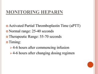 MONITORING HEPARIN
 Activated Partial Thromboplastin Time (aPTT)
 Normal range: 25-40 seconds
 Therapeutic Range: 55-70 seconds
 Timing:
 4-6 hours after commencing infusion
 4-6 hours after changing dosing regimen
 
