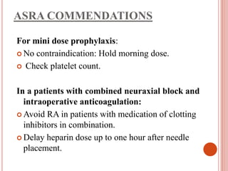 ASRA COMMENDATIONS
For mini dose prophylaxis:
 No contraindication: Hold morning dose.
 Check platelet count.
In a patients with combined neuraxial block and
intraoperative anticoagulation:
 Avoid RA in patients with medication of clotting
inhibitors in combination.
 Delay heparin dose up to one hour after needle
placement.
 