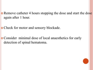 Remove catheter 4 hours stopping the dose and start the dose
again after 1 hour.
 Check for motor and sensory blockade.
 Consider minimal dose of local anaesthetics for early
detection of spinal hematoma.
 