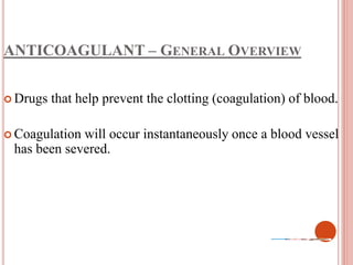 ANTICOAGULANT – GENERAL OVERVIEW
 Drugs that help prevent the clotting (coagulation) of blood.
 Coagulation will occur instantaneously once a blood vessel
has been severed.
 
