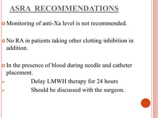 ASRA RECOMMENDATIONS
 Monitoring of anti-Xa level is not recommended.
 No RA in patients taking other clotting inhibition in
addition.
 In the presence of blood during needle and catheter
placement.
 Delay LMWH therapy for 24 hours
 Should be discussed with the surgeon.
 
