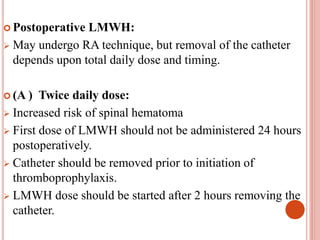  Postoperative LMWH:
 May undergo RA technique, but removal of the catheter
depends upon total daily dose and timing.
 (A ) Twice daily dose:
 Increased risk of spinal hematoma
 First dose of LMWH should not be administered 24 hours
postoperatively.
 Catheter should be removed prior to initiation of
thromboprophylaxis.
 LMWH dose should be started after 2 hours removing the
catheter.
 