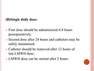 (B)Single daily dose:
 First dose should be administered 6-8 hours
postoperatively.
 Second dose after 24 hours and catheters may be
safely maintained.
 Catheter should be removed after 12 hours of
last LMWH dose.
 LMWH dose can be started after 2 hours.
 