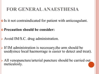 FOR GENERALANAESTHESIA
 Is it not contraindicated for patient with anticoagulant.
 Precaution should be consider:
 Avoid IM/S.C. drug administration.
 If IM administration is necessary,the arm should be
used(since local haemorrage is easier to detect and treat).
 All venopuncture/arterial puncture should be carried out
meticulosly.
 