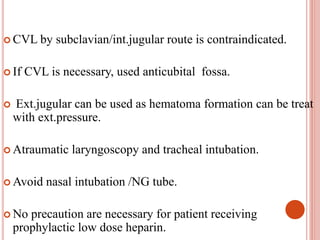  CVL by subclavian/int.jugular route is contraindicated.
 If CVL is necessary, used anticubital fossa.
 Ext.jugular can be used as hematoma formation can be treat
with ext.pressure.
 Atraumatic laryngoscopy and tracheal intubation.
 Avoid nasal intubation /NG tube.
 No precaution are necessary for patient receiving
prophylactic low dose heparin.
 