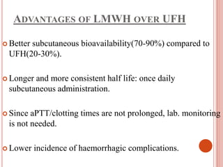 ADVANTAGES OF LMWH OVER UFH
 Better subcutaneous bioavailability(70-90%) compared to
UFH(20-30%).
 Longer and more consistent half life: once daily
subcutaneous administration.
 Since aPTT/clotting times are not prolonged, lab. monitoring
is not needed.
 Lower incidence of haemorrhagic complications.
 