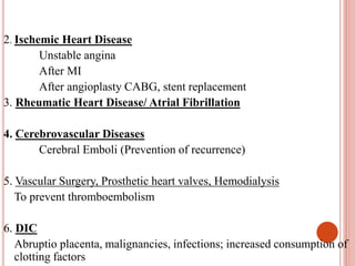 2. Ischemic Heart Disease
Unstable angina
After MI
After angioplasty CABG, stent replacement
3. Rheumatic Heart Disease/ Atrial Fibrillation
4. Cerebrovascular Diseases
Cerebral Emboli (Prevention of recurrence)
5. Vascular Surgery, Prosthetic heart valves, Hemodialysis
To prevent thromboembolism
6. DIC
Abruptio placenta, malignancies, infections; increased consumption of
clotting factors
 