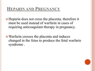 HEPARIN AND PREGNANCY
 Heparin does not cross the placenta, therefore it
must be used instead of warfarin in cases of
requiring anticoagulant therapy in pregnancy.
 Warfarin crosses the placenta and induces
changed in the fetus to produce the fetal warfarin
syndrome .
 