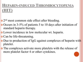 HEPARIN-INDUCED THROMBOCYTOPENIA
(HIT)
 2nd most common side effect after bleeding.
 Occurs in 3-5% of patients 5 to 10 days after initiation of
standard heparin therapy.
 Lower incidence in low molecular wt. heparin.
 Can be life-threatening.
 Due to production of IgG against complexes of heparin with
platelet.
 The complexes activate more platelets with the release of
more platelet factor 4 or other cytokines.
 