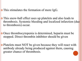  This stimulates the formation of more IgG.
 This snow-ball effect uses up platelets and also leads to
thrombosis. Systemic bleeding and localized infarction (due
to thrombosis) occur.
 Once thrombocytopenia is determined, heparin must be
stopped. Direct thrombin inhibitor should be given
 Platelets must NOT be given because they will react with
antibody already being produced against them, causing
greater chance of thrombosis.
 