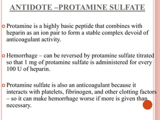 ANTIDOTE –PROTAMINE SULFATE
 Protamine is a highly basic peptide that combines with
heparin as an ion pair to form a stable complex devoid of
anticoagulant activity.
 Hemorrhage – can be reversed by protamine sulfate titrated
so that 1 mg of protamine sulfate is administered for every
100 U of heparin.
 Protamine sulfate is also an anticoagulant because it
interacts with platelets, fibrinogen, and other clotting factors
– so it can make hemorrhage worse if more is given than
necessary.
 