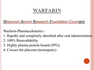 WARFARIN
Wisconsin Alumni Research Foundation Coumarin
Warfarin-Pharmacokinetics :
1. Rapidly and completely absorbed after oral administration
2. 100% Bioavailability
3. Highly plasma protein bound (99%)
4. Crosses the placenta (teratogenic)
 