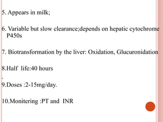 5. Appears in milk;
6. Variable but slow clearance;depends on hepatic cytochrome
P450s
7. Biotransformation by the liver: Oxidation, Glucuronidation
8.Half life:40 hours
.
9.Doses :2-15mg/day.
10.Monitering :PT and INR
 
