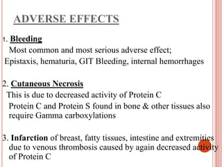 ADVERSE EFFECTS
1. Bleeding
Most common and most serious adverse effect;
Epistaxis, hematuria, GIT Bleeding, internal hemorrhages
2. Cutaneous Necrosis
This is due to decreased activity of Protein C
Protein C and Protein S found in bone & other tissues also
require Gamma carboxylations
3. Infarction of breast, fatty tissues, intestine and extremities
due to venous thrombosis caused by again decreased activity
of Protein C
 
