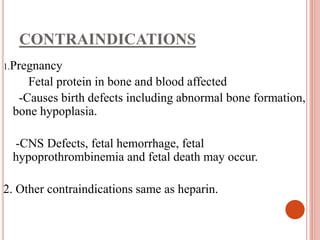 CONTRAINDICATIONS
1.Pregnancy
Fetal protein in bone and blood affected
-Causes birth defects including abnormal bone formation,
bone hypoplasia.
-CNS Defects, fetal hemorrhage, fetal
hypoprothrombinemia and fetal death may occur.
2. Other contraindications same as heparin.
 