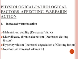 PHYSIOLOGICAL/PATHOLOGICAL
FACTORS AFFECTING WARFARIN
ACTION
1. Increased warfarin action
 Malnutrition, debility (Decreased Vit. K)
 Liver disease, chronic alcoholism (Decreased clotting
factors)
 Hyperthyroidism (Increased degradation of Clotting factors)
 Newborns (Decreased vitamin K)
 