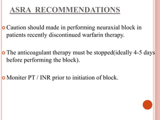 ASRA RECOMMENDATIONS
 Caution should made in performing neuraxial block in
patients recently discontinued warfarin therapy.
 The anticoagulant therapy must be stopped(ideally 4-5 days
before performing the block).
 Moniter PT / INR prior to initiation of block.
 