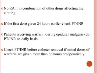  No RA if in combination of other drugs affecting the
clotting.
 If the first dose given 24 hours eariler-check PT/INR.
 Patients receiving warfarin during epidural analgesia- do
PT/INR on daily basis.
 Check PT/INR before catheter removal if initial doses of
warfarin are given more than 36 hours preoperatively.
 