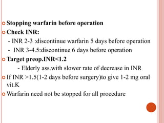  Stopping warfarin before operation
 Check INR:
- INR 2-3 :discontinue warfarin 5 days before operation
- INR 3-4.5:discontinue 6 days before operation
 Target preop.INR<1.2
- Elderly ass.with slower rate of decrease in INR
 If INR >1.5(1-2 days before surgery)to give 1-2 mg oral
vit.K
 Warfarin need not be stopped for all procedure
 