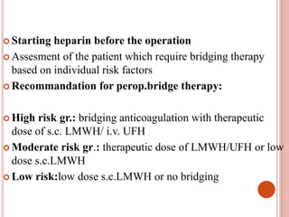  Starting heparin before the operation
 Assesment of the patient which require bridging therapy
based on individual risk factors
 Recommandation for perop.bridge therapy:
 High risk gr.: bridging anticoagulation with therapeutic
dose of s.c. LMWH/ i.v. UFH
 Moderate risk gr.: therapeutic dose of LMWH/UFH or low
dose s.c.LMWH
 Low risk:low dose s.c.LMWH or no bridging
 