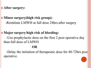  After surgery:
 Minor surgery(high risk group):
-Reinitiate LMWH at full dose 24hrs.after surgery
 Major surgery/high risk of bleeding:
-Use prophylactic dose on the first 2 post operative day
than full dose of LMWH
OR
-Delay the initiation of therapeutic dose for 48-72hrs post
operative.
 