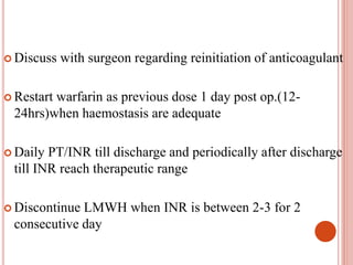  Discuss with surgeon regarding reinitiation of anticoagulant
 Restart warfarin as previous dose 1 day post op.(12-
24hrs)when haemostasis are adequate
 Daily PT/INR till discharge and periodically after discharge
till INR reach therapeutic range
 Discontinue LMWH when INR is between 2-3 for 2
consecutive day
 