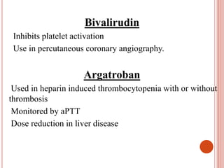 Bivalirudin
Inhibits platelet activation
Use in percutaneous coronary angiography.
Argatroban
Used in heparin induced thrombocytopenia with or without
thrombosis
Monitored by aPTT
Dose reduction in liver disease
 