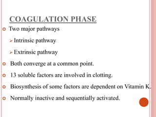 COAGULATION PHASE
 Two major pathways
 Intrinsic pathway
 Extrinsic pathway
 Both converge at a common point.
 13 soluble factors are involved in clotting.
 Biosynthesis of some factors are dependent on Vitamin K.
 Normally inactive and sequentially activated.
 