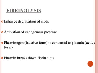 FIBRINOLYSIS
 Enhance degradation of clots.
 Activation of endogenous protease.
 Plasminogen (inactive form) is converted to plasmin (active
form).
 Plasmin breaks down fibrin clots.
 
