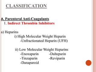 CLASSIFICATION
A. Parenteral Anti-Coagulants
1. Indirect Thrombin Inhibitors
a) Heparins
i) High Molecular Weight Heparin
-Unfractionated Heparin (UFH)
ii) Low Molecular Weight Heparins
-Enoxaparin -Dalteparin
-Tinzaparin -Reviparin
-Danaparoid
 