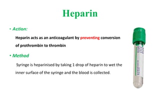 Heparin
• Action:
Heparin acts as an anticoagulant by preventing conversion
of prothrombin to thrombin
• Method
Syringe is heparinised by taking 1 drop of heparin to wet the
inner surface of the syringe and the blood is collected.
 