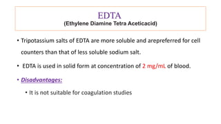 EDTA
(Ethylene Diamine Tetra Aceticacid)
• Tripotassium salts of EDTA are more soluble and arepreferred for cell
counters than that of less soluble sodium salt.
• EDTA is used in solid form at concentration of 2 mg/mL of blood.
• Disadvantages:
• It is not suitable for coagulation studies
 