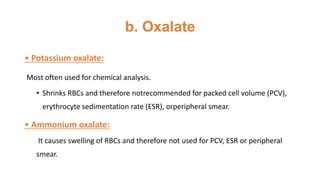 b. Oxalate
• Potassium oxalate:
Most often used for chemical analysis.
• Shrinks RBCs and therefore notrecommended for packed cell volume (PCV),
erythrocyte sedimentation rate (ESR), orperipheral smear.
• Ammonium oxalate:
It causes swelling of RBCs and therefore not used for PCV, ESR or peripheral
smear.
 