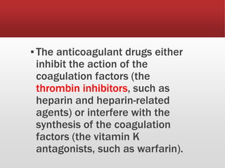 ▪The anticoagulant drugs either
inhibit the action of the
coagulation factors (the
thrombin inhibitors, such as
heparin and heparin-related
agents) or interfere with the
synthesis of the coagulation
factors (the vitamin K
antagonists, such as warfarin).
 