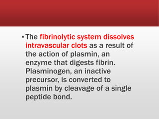 ▪The fibrinolytic system dissolves
intravascular clots as a result of
the action of plasmin, an
enzyme that digests fibrin.
Plasminogen, an inactive
precursor, is converted to
plasmin by cleavage of a single
peptide bond.
 