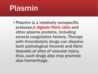 Plasmin
▪ Plasmin is a relatively nonspecific
protease,it digests fibrin clots and
other plasma proteins, including
several coagulation factors. Therapy
with thrombolytic drugs can dissolve
both pathological thrombi and fibrin
deposits at sites of vascular injury,
thus, such drugs also may promote
also hemorrhage.
 