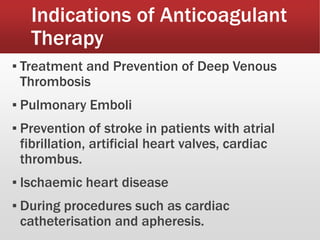 Indications of Anticoagulant
Therapy
▪ Treatment and Prevention of Deep Venous
Thrombosis
▪ Pulmonary Emboli
▪ Prevention of stroke in patients with atrial
fibrillation, artificial heart valves, cardiac
thrombus.
▪ Ischaemic heart disease
▪ During procedures such as cardiac
catheterisation and apheresis.
 